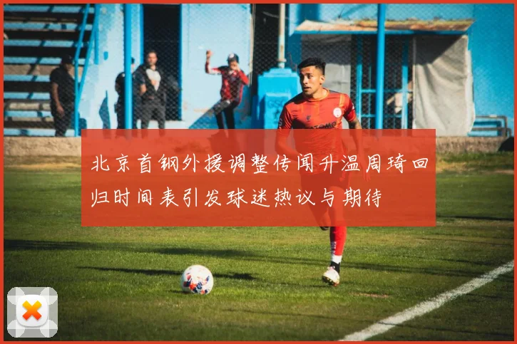 北京首钢外援调整传闻升温周琦回归时间表引发球迷热议与期待
