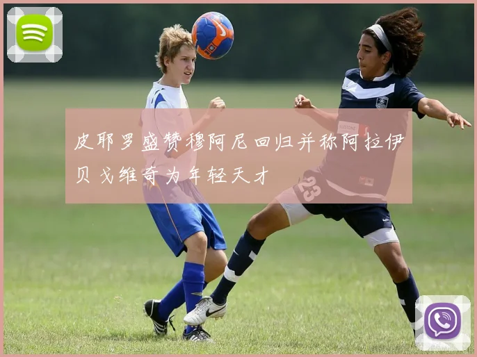皮耶罗盛赞穆阿尼回归并称阿拉伊贝戈维奇为年轻天才